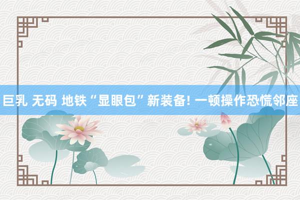 巨乳 无码 地铁“显眼包”新装备! 一顿操作恐慌邻座