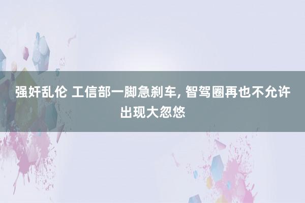 强奸乱伦 工信部一脚急刹车, 智驾圈再也不允许出现大忽悠