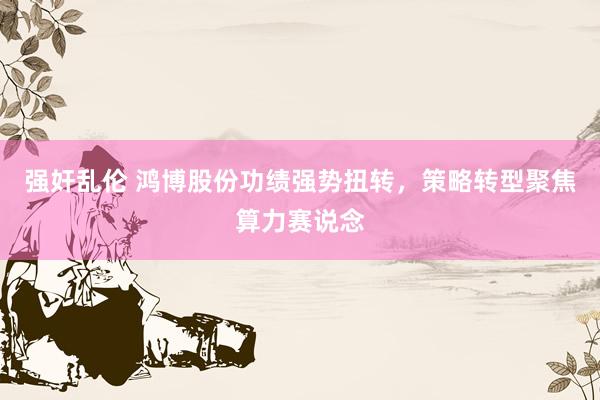 强奸乱伦 鸿博股份功绩强势扭转，策略转型聚焦算力赛说念