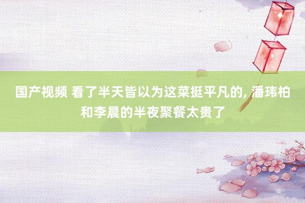 国产视频 看了半天皆以为这菜挺平凡的, 潘玮柏和李晨的半夜聚餐太贵了