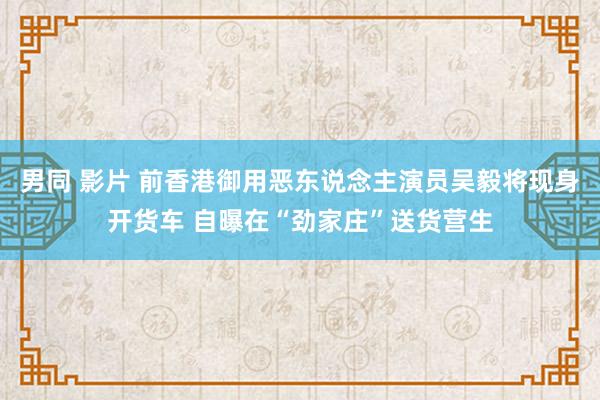 男同 影片 前香港御用恶东说念主演员吴毅将现身开货车 自曝在“劲家庄”送货营生