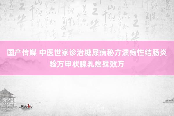 国产传媒 中医世家诊治糖尿病秘方溃疡性结肠炎验方甲状腺乳癌殊效方