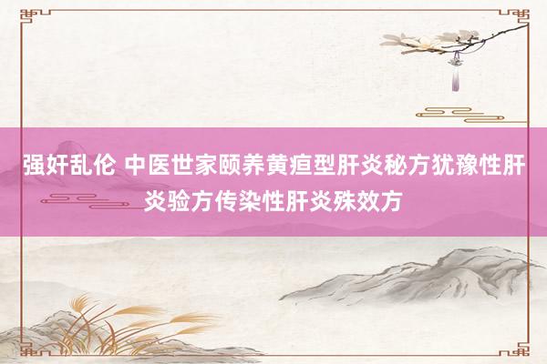强奸乱伦 中医世家颐养黄疸型肝炎秘方犹豫性肝炎验方传染性肝炎殊效方
