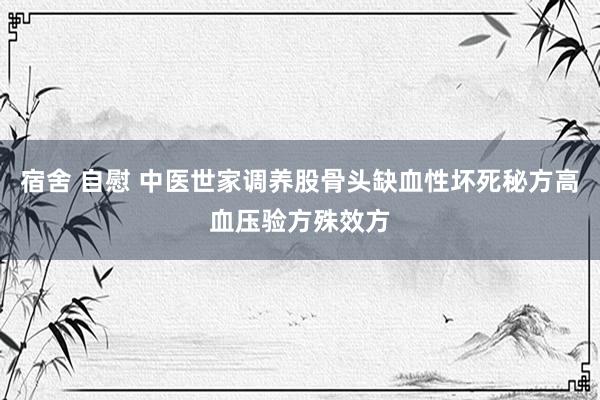 宿舍 自慰 中医世家调养股骨头缺血性坏死秘方高血压验方殊效方