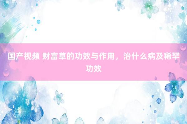 国产视频 财富草的功效与作用，治什么病及稀罕功效