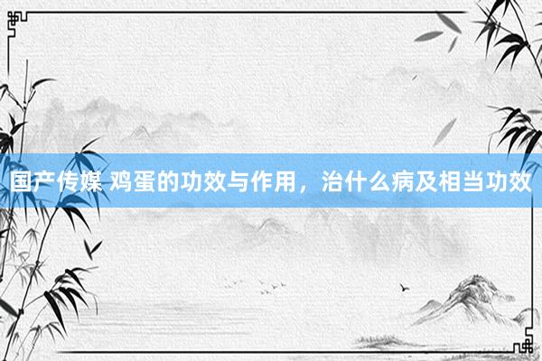 国产传媒 鸡蛋的功效与作用，治什么病及相当功效
