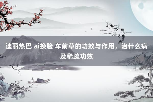 迪丽热巴 ai换脸 车前草的功效与作用，治什么病及稀疏功效