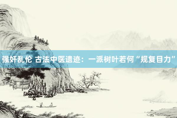 强奸乱伦 古法中医遗迹：一派树叶若何“规复目力”