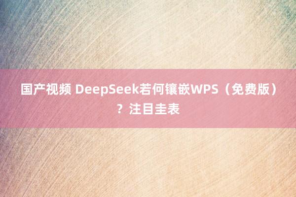 国产视频 DeepSeek若何镶嵌WPS（免费版）？注目圭表
