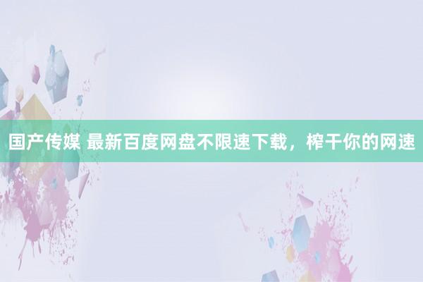 国产传媒 最新百度网盘不限速下载，榨干你的网速